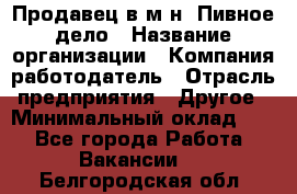 Продавец в м-н "Пивное дело › Название организации ­ Компания-работодатель › Отрасль предприятия ­ Другое › Минимальный оклад ­ 1 - Все города Работа » Вакансии   . Белгородская обл.